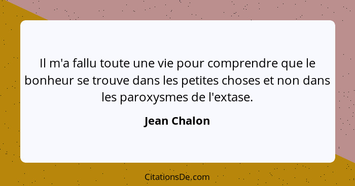 Il m'a fallu toute une vie pour comprendre que le bonheur se trouve dans les petites choses et non dans les paroxysmes de l'extase.... - Jean Chalon