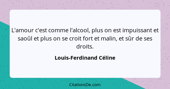 L'amour c'est comme l'alcool, plus on est impuissant et saoûl et plus on se croit fort et malin, et sûr de ses droits.... - Louis-Ferdinand Céline