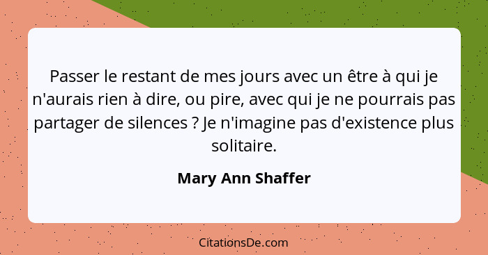 Passer le restant de mes jours avec un être à qui je n'aurais rien à dire, ou pire, avec qui je ne pourrais pas partager de silence... - Mary Ann Shaffer