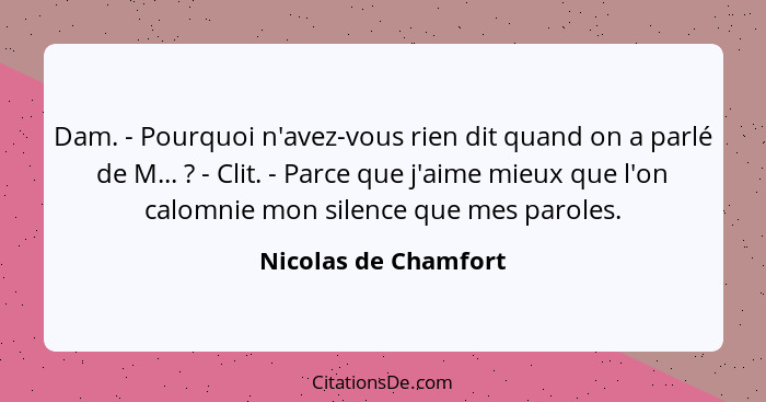 Dam. - Pourquoi n'avez-vous rien dit quand on a parlé de M... ? - Clit. - Parce que j'aime mieux que l'on calomnie mon sile... - Nicolas de Chamfort