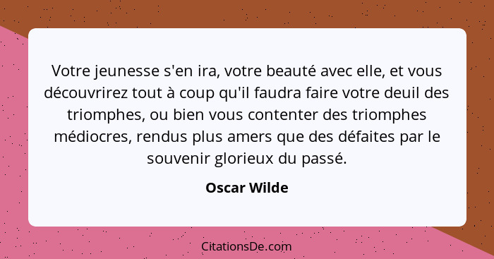 Votre jeunesse s'en ira, votre beauté avec elle, et vous découvrirez tout à coup qu'il faudra faire votre deuil des triomphes, ou bien v... - Oscar Wilde