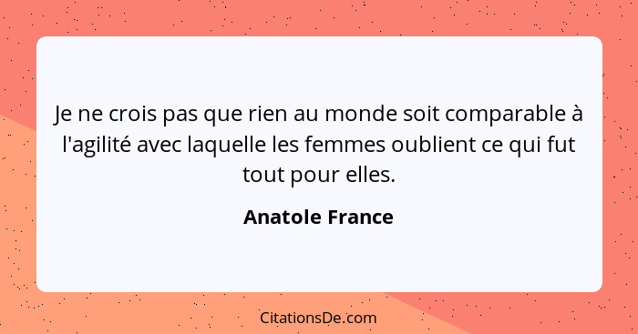 Je ne crois pas que rien au monde soit comparable à l'agilité avec laquelle les femmes oublient ce qui fut tout pour elles.... - Anatole France