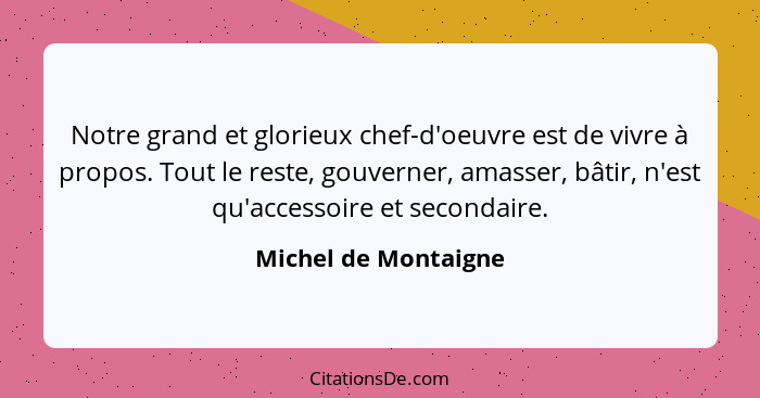 Notre grand et glorieux chef-d'oeuvre est de vivre à propos. Tout le reste, gouverner, amasser, bâtir, n'est qu'accessoire et se... - Michel de Montaigne