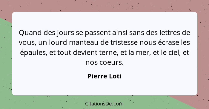 Quand des jours se passent ainsi sans des lettres de vous, un lourd manteau de tristesse nous écrase les épaules, et tout devient terne,... - Pierre Loti