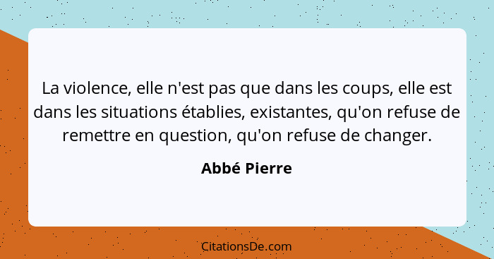 La violence, elle n'est pas que dans les coups, elle est dans les situations établies, existantes, qu'on refuse de remettre en question,... - Abbé Pierre