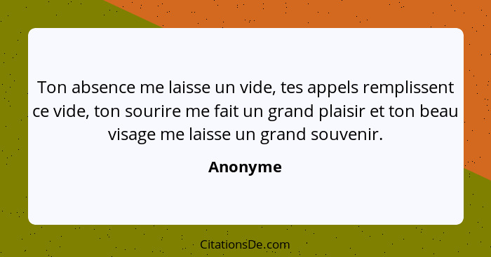 Ton absence me laisse un vide, tes appels remplissent ce vide, ton sourire me fait un grand plaisir et ton beau visage me laisse un grand so... - Anonyme