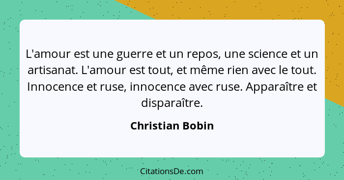 L'amour est une guerre et un repos, une science et un artisanat. L'amour est tout, et même rien avec le tout. Innocence et ruse, inn... - Christian Bobin