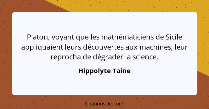 Platon, voyant que les mathématiciens de Sicile appliquaient leurs découvertes aux machines, leur reprocha de dégrader la science.... - Hippolyte Taine