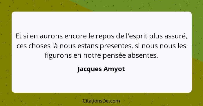 Et si en aurons encore le repos de l'esprit plus assuré, ces choses là nous estans presentes, si nous nous les figurons en notre pensé... - Jacques Amyot