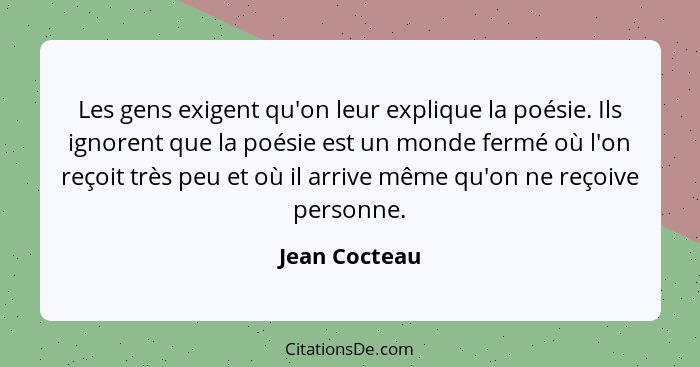 Les gens exigent qu'on leur explique la poésie. Ils ignorent que la poésie est un monde fermé où l'on reçoit très peu et où il arrive m... - Jean Cocteau