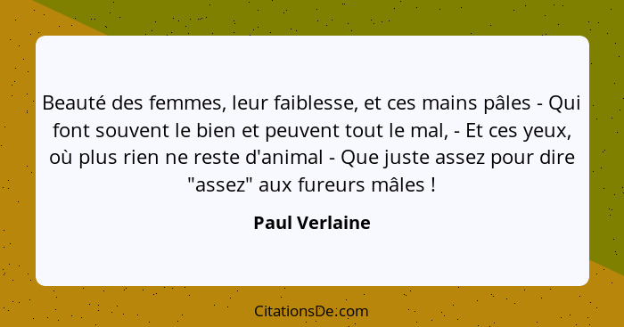 Beauté des femmes, leur faiblesse, et ces mains pâles - Qui font souvent le bien et peuvent tout le mal, - Et ces yeux, où plus rien n... - Paul Verlaine