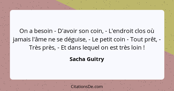 On a besoin - D'avoir son coin, - L'endroit clos où jamais l'âme ne se déguise, - Le petit coin - Tout prêt, - Très près, - Et dans leq... - Sacha Guitry