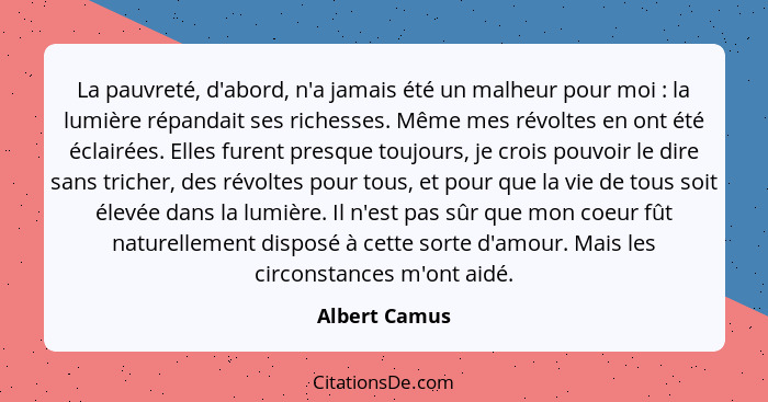 La pauvreté, d'abord, n'a jamais été un malheur pour moi : la lumière répandait ses richesses. Même mes révoltes en ont été éclair... - Albert Camus