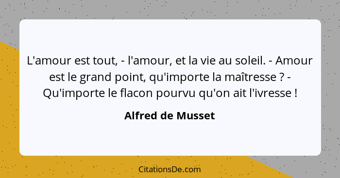 L'amour est tout, - l'amour, et la vie au soleil. - Amour est le grand point, qu'importe la maîtresse ? - Qu'importe le flacon... - Alfred de Musset