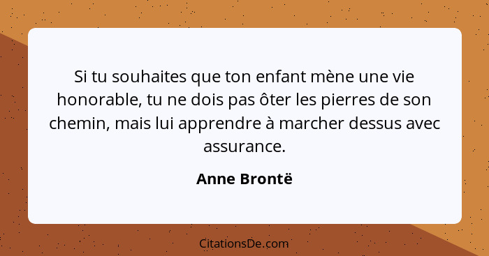 Si tu souhaites que ton enfant mène une vie honorable, tu ne dois pas ôter les pierres de son chemin, mais lui apprendre à marcher dessu... - Anne Brontë