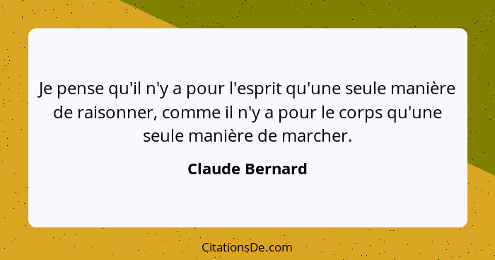 Je pense qu'il n'y a pour l'esprit qu'une seule manière de raisonner, comme il n'y a pour le corps qu'une seule manière de marcher.... - Claude Bernard