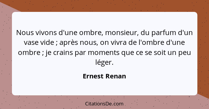 Nous vivons d'une ombre, monsieur, du parfum d'un vase vide ; après nous, on vivra de l'ombre d'une ombre ; je crains par mom... - Ernest Renan