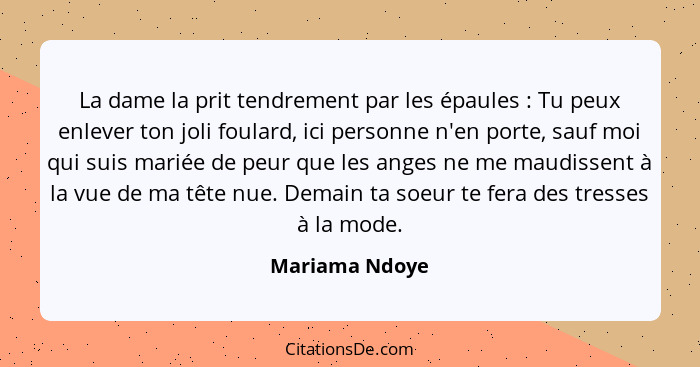 La dame la prit tendrement par les épaules : Tu peux enlever ton joli foulard, ici personne n'en porte, sauf moi qui suis mariée... - Mariama Ndoye