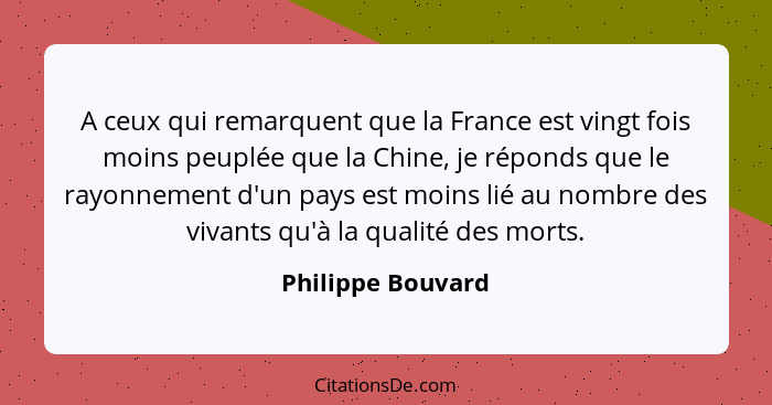 A ceux qui remarquent que la France est vingt fois moins peuplée que la Chine, je réponds que le rayonnement d'un pays est moins li... - Philippe Bouvard