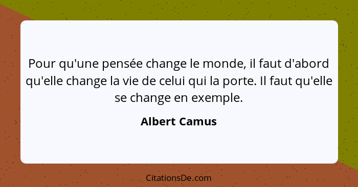 Pour qu'une pensée change le monde, il faut d'abord qu'elle change la vie de celui qui la porte. Il faut qu'elle se change en exemple.... - Albert Camus