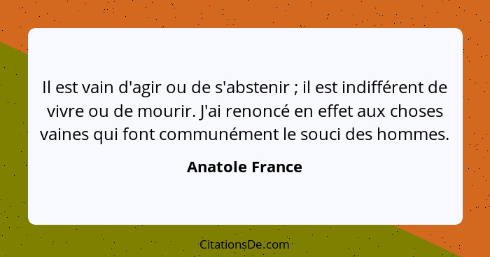 Il est vain d'agir ou de s'abstenir ; il est indifférent de vivre ou de mourir. J'ai renoncé en effet aux choses vaines qui font... - Anatole France