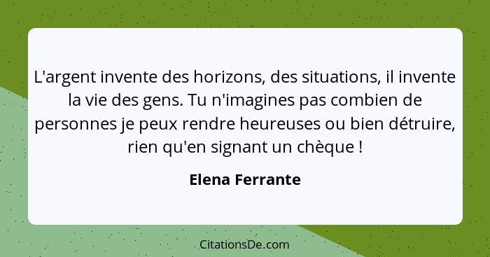 L'argent invente des horizons, des situations, il invente la vie des gens. Tu n'imagines pas combien de personnes je peux rendre heur... - Elena Ferrante