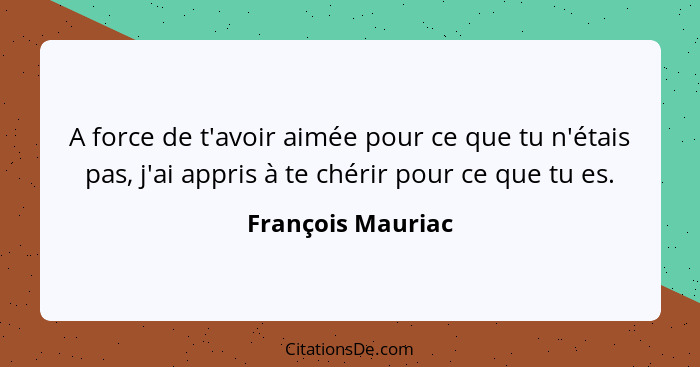 A force de t'avoir aimée pour ce que tu n'étais pas, j'ai appris à te chérir pour ce que tu es.... - François Mauriac