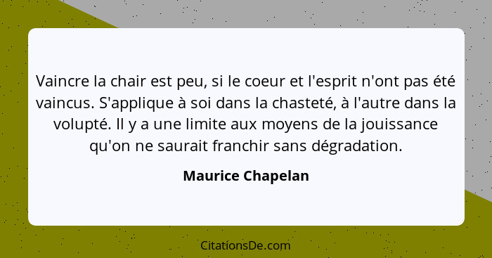 Vaincre la chair est peu, si le coeur et l'esprit n'ont pas été vaincus. S'applique à soi dans la chasteté, à l'autre dans la volup... - Maurice Chapelan