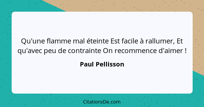 Qu'une flamme mal éteinte Est facile à rallumer, Et qu'avec peu de contrainte On recommence d'aimer !... - Paul Pellisson