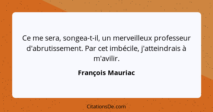 Ce me sera, songea-t-il, un merveilleux professeur d'abrutissement. Par cet imbécile, j'atteindrais à m'avilir.... - François Mauriac