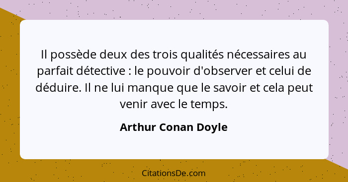 Il possède deux des trois qualités nécessaires au parfait détective : le pouvoir d'observer et celui de déduire. Il ne lui m... - Arthur Conan Doyle