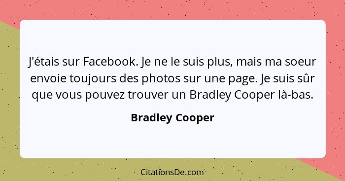J'étais sur Facebook. Je ne le suis plus, mais ma soeur envoie toujours des photos sur une page. Je suis sûr que vous pouvez trouver... - Bradley Cooper