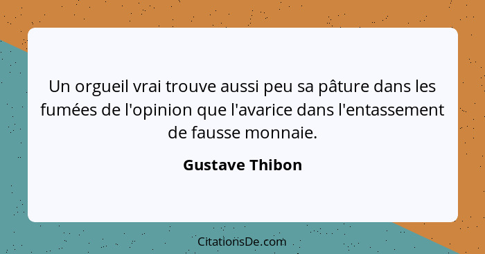 Un orgueil vrai trouve aussi peu sa pâture dans les fumées de l'opinion que l'avarice dans l'entassement de fausse monnaie.... - Gustave Thibon