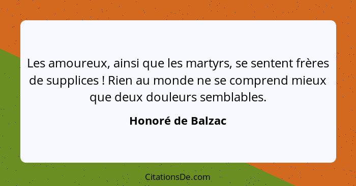 Les amoureux, ainsi que les martyrs, se sentent frères de supplices ! Rien au monde ne se comprend mieux que deux douleurs sem... - Honoré de Balzac