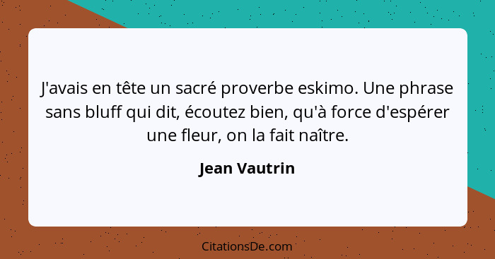 J'avais en tête un sacré proverbe eskimo. Une phrase sans bluff qui dit, écoutez bien, qu'à force d'espérer une fleur, on la fait naîtr... - Jean Vautrin