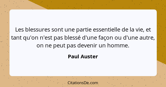 Les blessures sont une partie essentielle de la vie, et tant qu'on n'est pas blessé d'une façon ou d'une autre, on ne peut pas devenir u... - Paul Auster