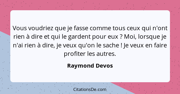 Vous voudriez que je fasse comme tous ceux qui n'ont rien à dire et qui le gardent pour eux ? Moi, lorsque je n'ai rien à dire, j... - Raymond Devos