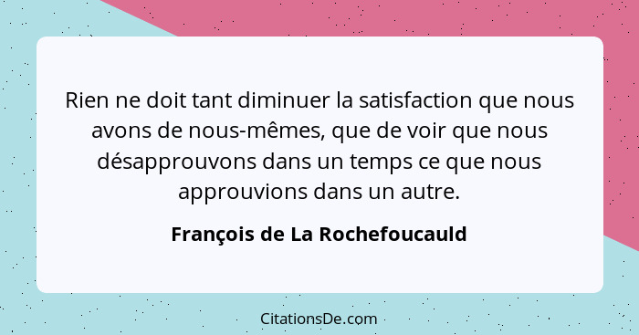 Rien ne doit tant diminuer la satisfaction que nous avons de nous-mêmes, que de voir que nous désapprouvons dans un tem... - François de La Rochefoucauld