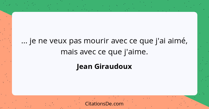 ... je ne veux pas mourir avec ce que j'ai aimé, mais avec ce que j'aime.... - Jean Giraudoux