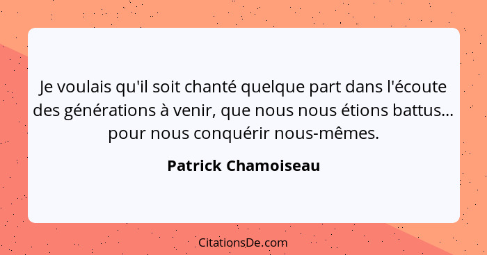 Je voulais qu'il soit chanté quelque part dans l'écoute des générations à venir, que nous nous étions battus... pour nous conquér... - Patrick Chamoiseau