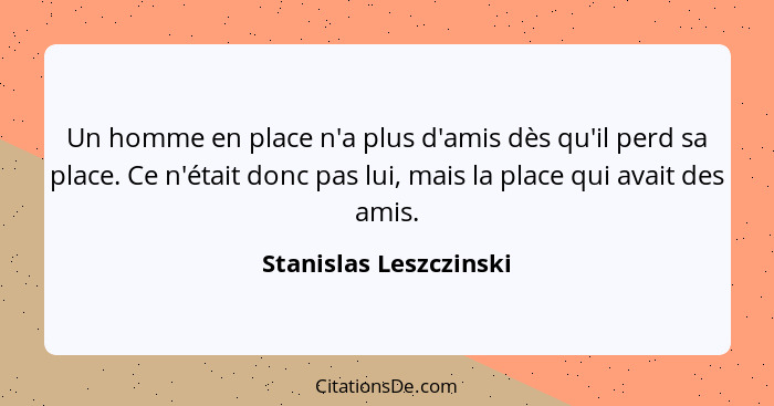 Un homme en place n'a plus d'amis dès qu'il perd sa place. Ce n'était donc pas lui, mais la place qui avait des amis.... - Stanislas Leszczinski