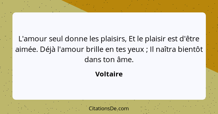 L'amour seul donne les plaisirs, Et le plaisir est d'être aimée. Déjà l'amour brille en tes yeux ; Il naîtra bientôt dans ton âme.... - Voltaire