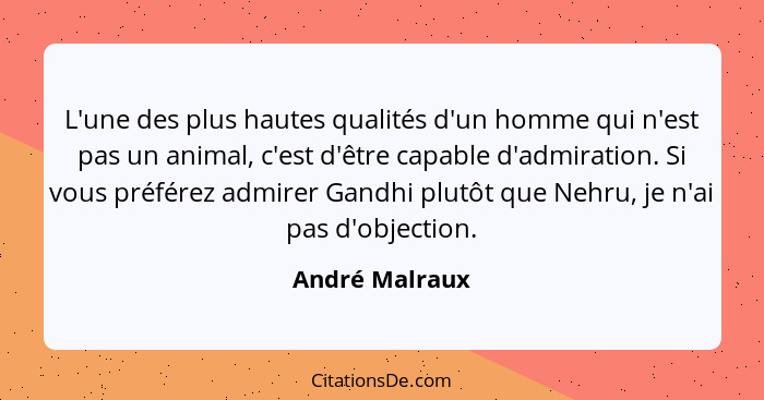 L'une des plus hautes qualités d'un homme qui n'est pas un animal, c'est d'être capable d'admiration. Si vous préférez admirer Gandhi... - André Malraux