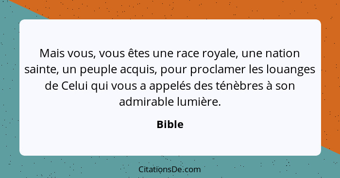 Mais vous, vous êtes une race royale, une nation sainte, un peuple acquis, pour proclamer les louanges de Celui qui vous a appelés des ténèbre... - Bible