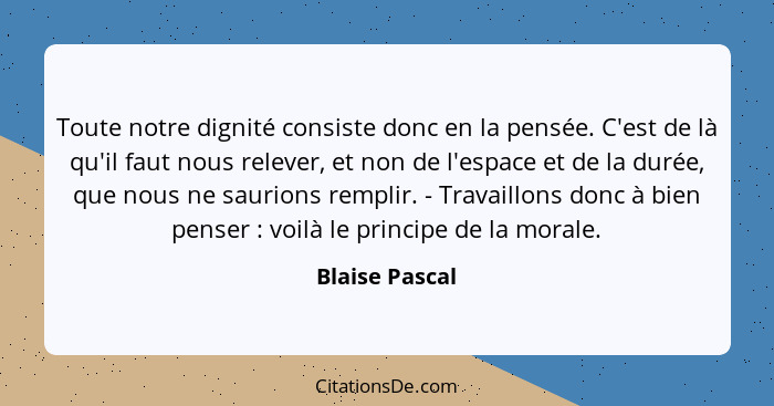 Toute notre dignité consiste donc en la pensée. C'est de là qu'il faut nous relever, et non de l'espace et de la durée, que nous ne sa... - Blaise Pascal