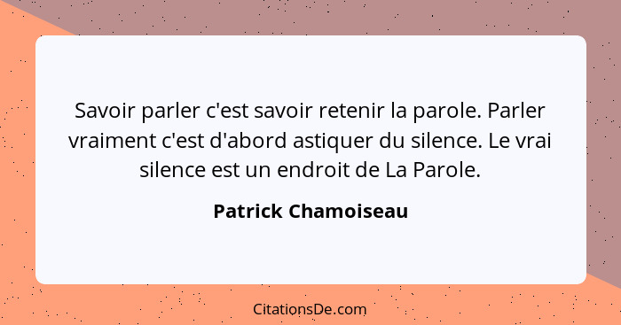 Savoir parler c'est savoir retenir la parole. Parler vraiment c'est d'abord astiquer du silence. Le vrai silence est un endroit d... - Patrick Chamoiseau