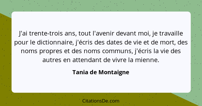 J'ai trente-trois ans, tout l'avenir devant moi, je travaille pour le dictionnaire, j'écris des dates de vie et de mort, des noms... - Tania de Montaigne