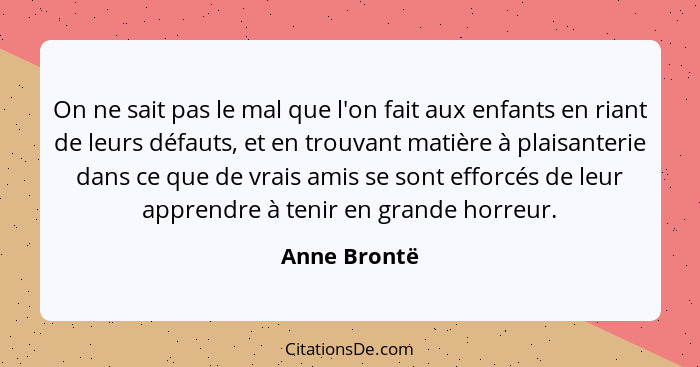 On ne sait pas le mal que l'on fait aux enfants en riant de leurs défauts, et en trouvant matière à plaisanterie dans ce que de vrais am... - Anne Brontë