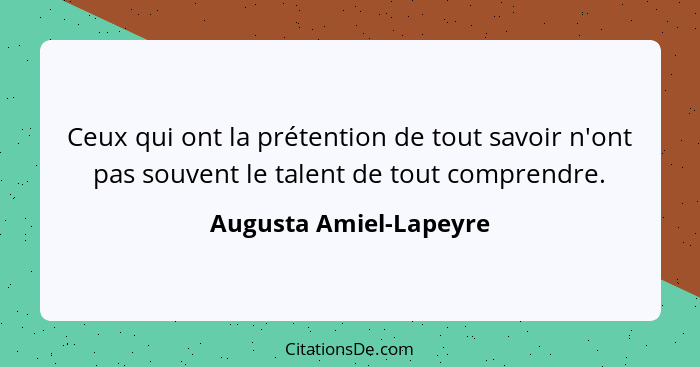 Ceux qui ont la prétention de tout savoir n'ont pas souvent le talent de tout comprendre.... - Augusta Amiel-Lapeyre