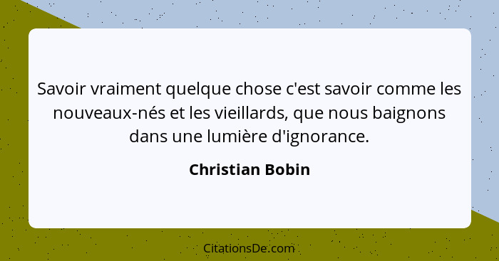 Savoir vraiment quelque chose c'est savoir comme les nouveaux-nés et les vieillards, que nous baignons dans une lumière d'ignorance.... - Christian Bobin